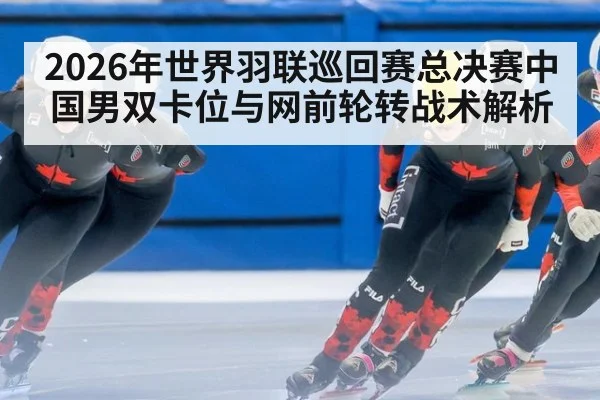 2026年世界羽联巡回赛总决赛中国男双卡位与网前轮转战术解析 | jiuyouhui