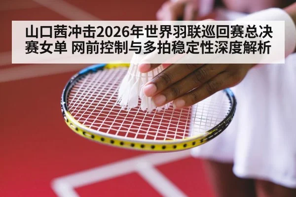 山口茜冲击2026年世界羽联巡回赛总决赛女单 网前控制与多拍稳定性深度解析 | jiuyouhui
